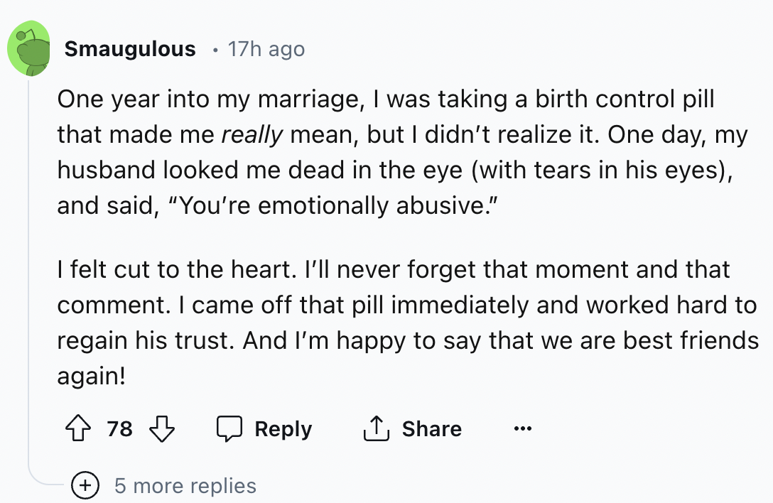 screenshot - . Smaugulous 17h ago One year into my marriage, I was taking a birth control pill that made me really mean, but I didn't realize it. One day, my husband looked me dead in the eye with tears in his eyes, and said, "You're emotionally abusive."